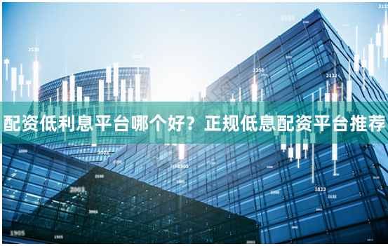 配资低利息平台哪个好？正规低息配资平台推荐