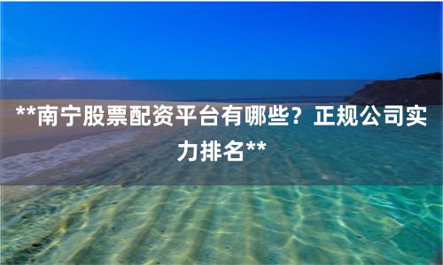 **南宁股票配资平台有哪些？正规公司实力排名**