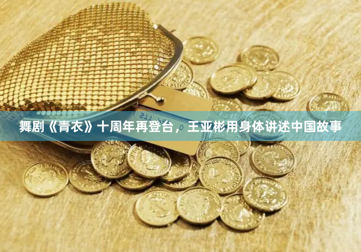舞剧《青衣》十周年再登台，王亚彬用身体讲述中国故事