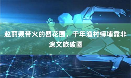 赵丽颖带火的簪花围，千年渔村蟳埔靠非遗文旅破圈